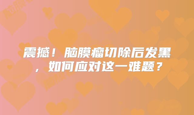 震撼！脑膜瘤切除后发黑，如何应对这一难题？