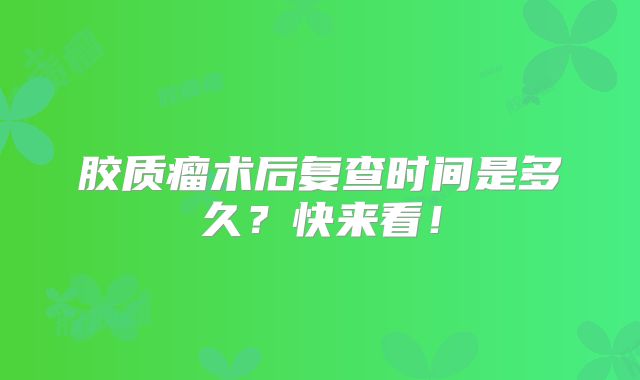 胶质瘤术后复查时间是多久？快来看！