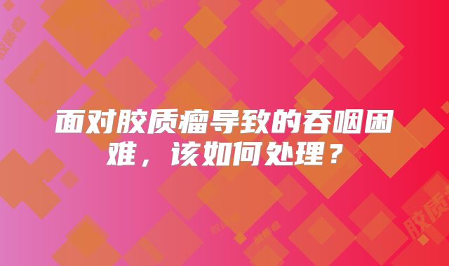 面对胶质瘤导致的吞咽困难，该如何处理？