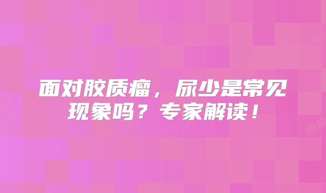 面对胶质瘤，尿少是常见现象吗？专家解读！