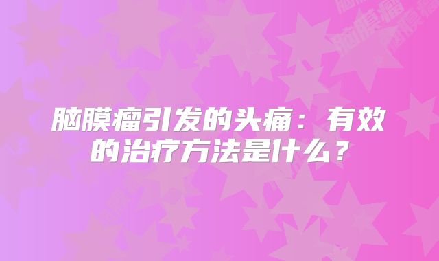 脑膜瘤引发的头痛：有效的治疗方法是什么？