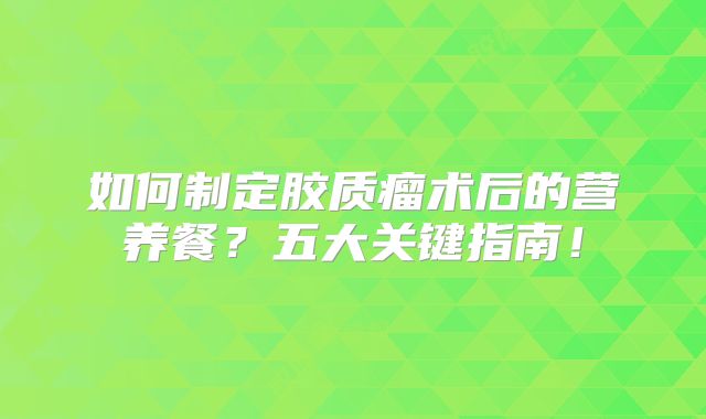 如何制定胶质瘤术后的营养餐？五大关键指南！