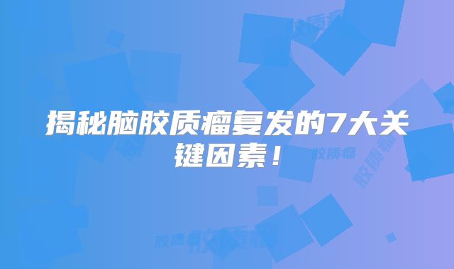 揭秘脑胶质瘤复发的7大关键因素！