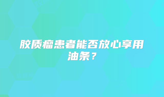 胶质瘤患者能否放心享用油条？