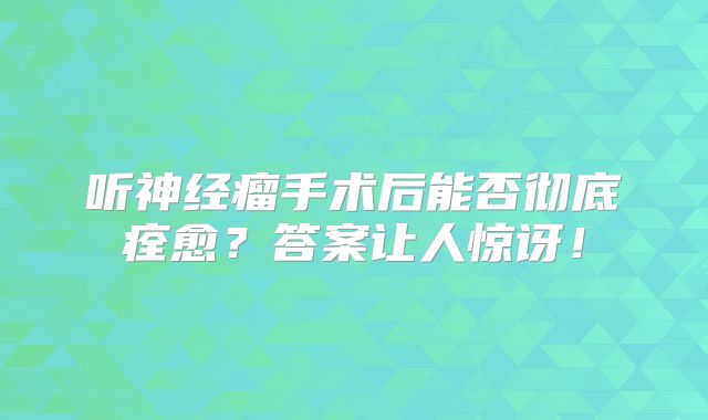 听神经瘤手术后能否彻底痊愈？答案让人惊讶！