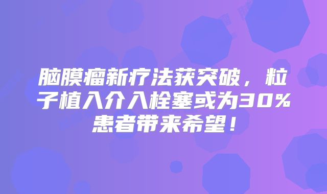 脑膜瘤新疗法获突破，粒子植入介入栓塞或为30%患者带来希望！