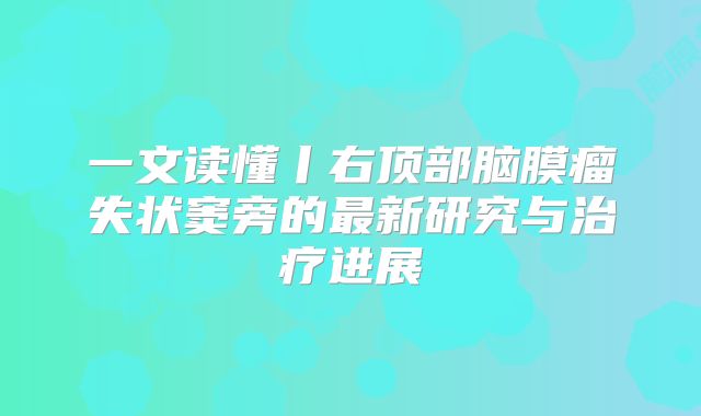 一文读懂丨右顶部脑膜瘤失状窦旁的最新研究与治疗进展