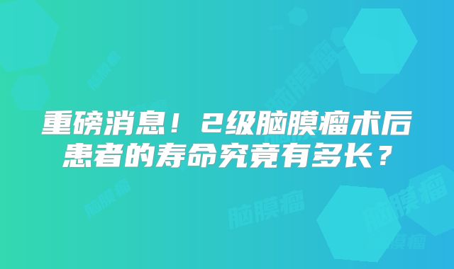 重磅消息！2级脑膜瘤术后患者的寿命究竟有多长？