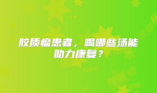 胶质瘤患者，喝哪些汤能助力康复？