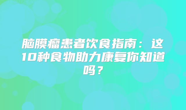 脑膜瘤患者饮食指南：这10种食物助力康复你知道吗？