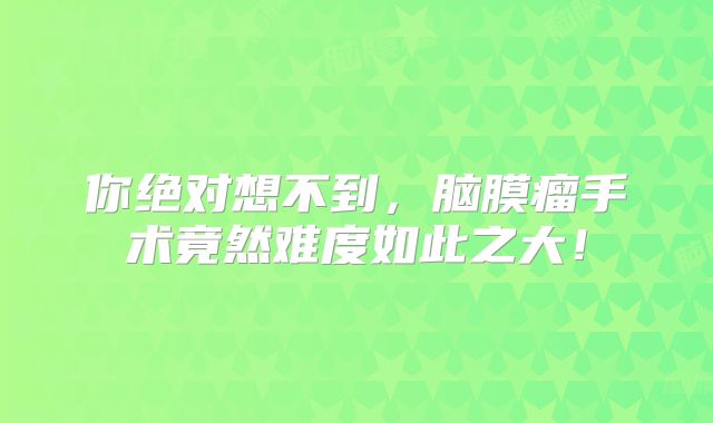 你绝对想不到，脑膜瘤手术竟然难度如此之大！