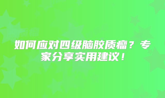 如何应对四级脑胶质瘤？专家分享实用建议！