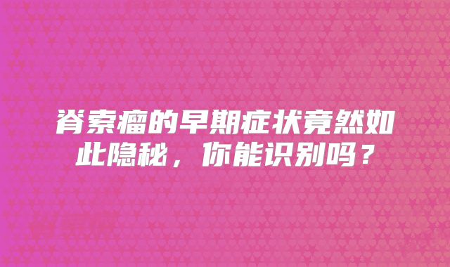 脊索瘤的早期症状竟然如此隐秘，你能识别吗？