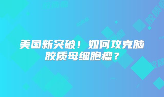 美国新突破！如何攻克脑胶质母细胞瘤？