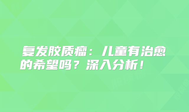 复发胶质瘤：儿童有治愈的希望吗？深入分析！  