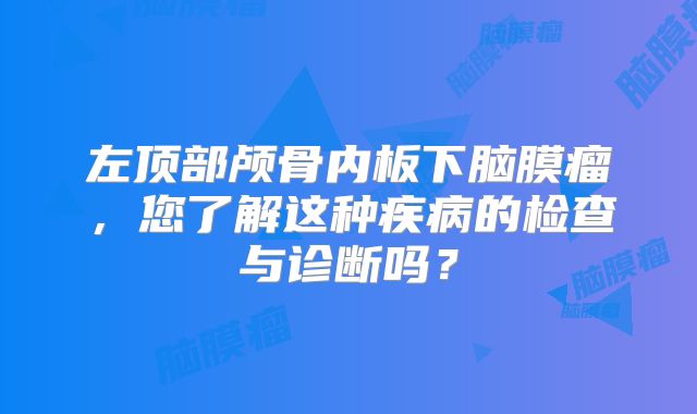 左顶部颅骨内板下脑膜瘤，您了解这种疾病的检查与诊断吗？