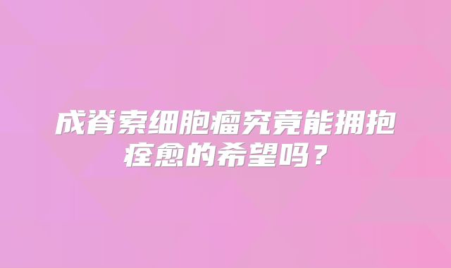 成脊索细胞瘤究竟能拥抱痊愈的希望吗？