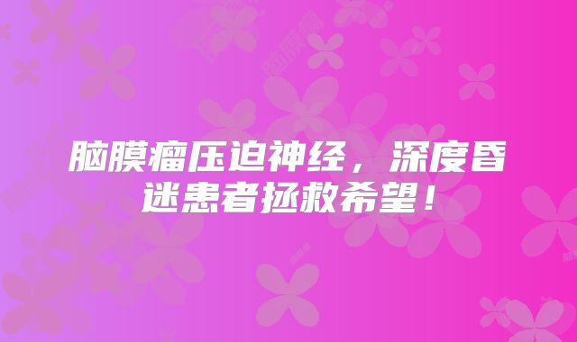 脑膜瘤压迫神经，深度昏迷患者拯救希望！
