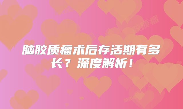 脑胶质瘤术后存活期有多长？深度解析！