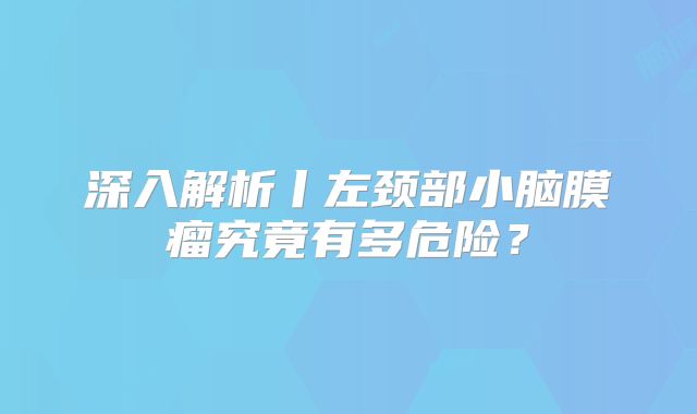 深入解析丨左颈部小脑膜瘤究竟有多危险？