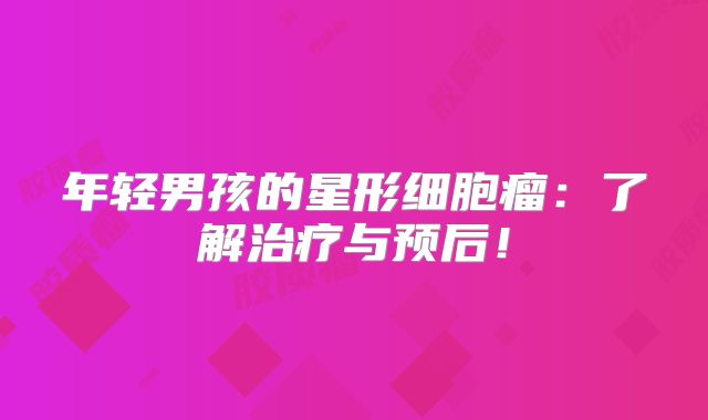 年轻男孩的星形细胞瘤：了解治疗与预后！
