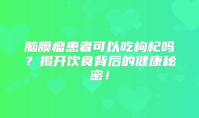 脑膜瘤患者可以吃枸杞吗？揭开饮食背后的健康秘密！