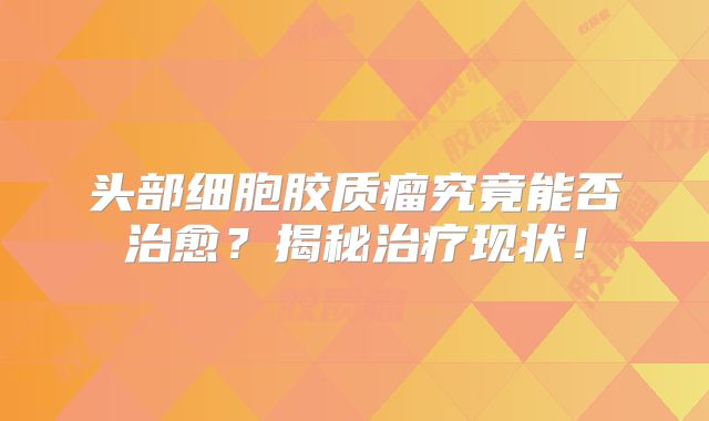 头部细胞胶质瘤究竟能否治愈？揭秘治疗现状！