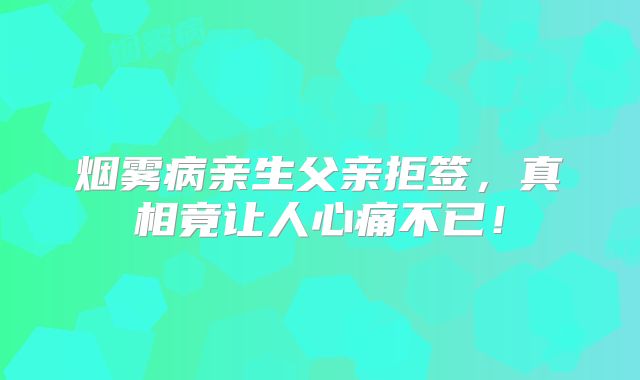 烟雾病亲生父亲拒签，真相竟让人心痛不已！