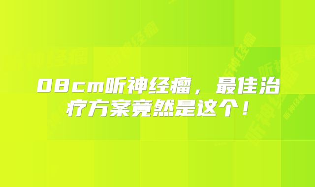 08cm听神经瘤，最佳治疗方案竟然是这个！