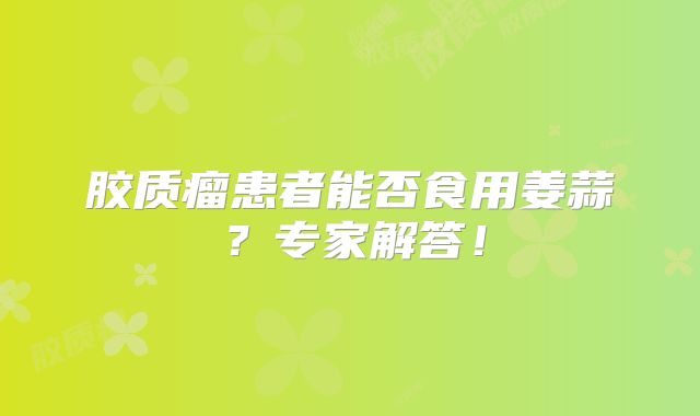 胶质瘤患者能否食用姜蒜？专家解答！