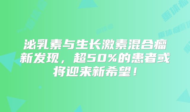 泌乳素与生长激素混合瘤新发现，超50%的患者或将迎来新希望！