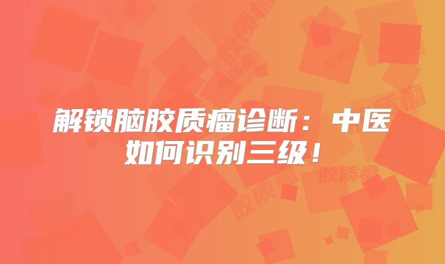 解锁脑胶质瘤诊断：中医如何识别三级！