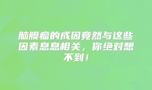 脑膜瘤的成因竟然与这些因素息息相关，你绝对想不到！