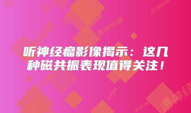 听神经瘤影像揭示：这几种磁共振表现值得关注！