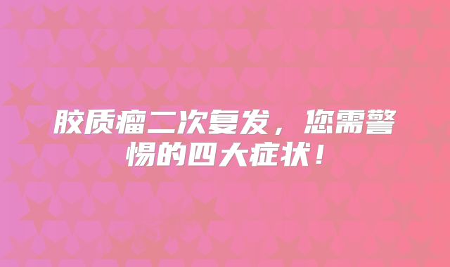 胶质瘤二次复发，您需警惕的四大症状！
