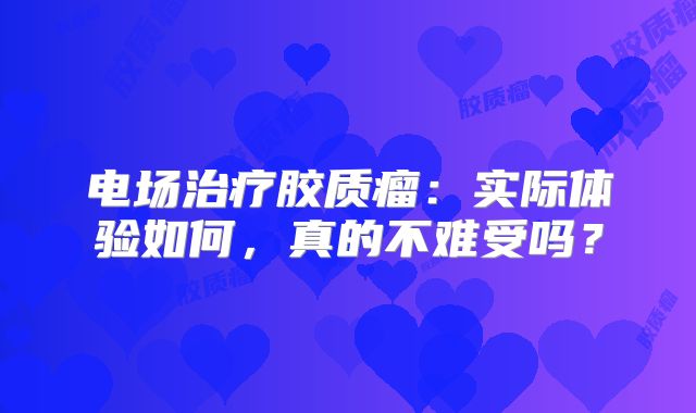电场治疗胶质瘤：实际体验如何，真的不难受吗？