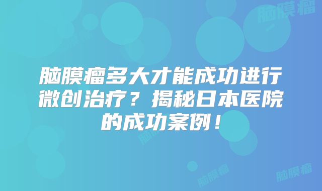 脑膜瘤多大才能成功进行微创治疗？揭秘日本医院的成功案例！