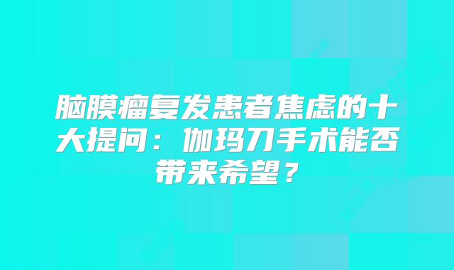 脑膜瘤复发患者焦虑的十大提问：伽玛刀手术能否带来希望？