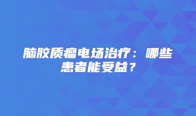 脑胶质瘤电场治疗：哪些患者能受益？