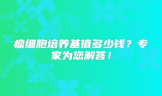 瘤细胞培养基值多少钱？专家为您解答！