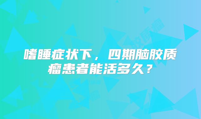 嗜睡症状下，四期脑胶质瘤患者能活多久？