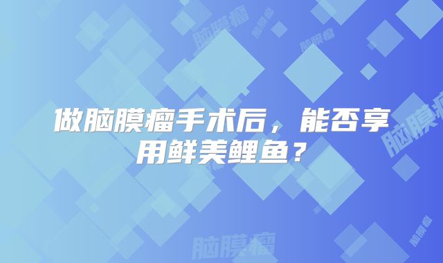 做脑膜瘤手术后，能否享用鲜美鲤鱼？