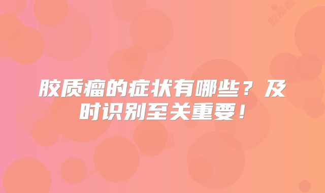 胶质瘤的症状有哪些？及时识别至关重要！