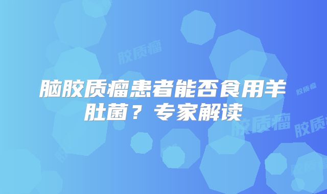 脑胶质瘤患者能否食用羊肚菌？专家解读