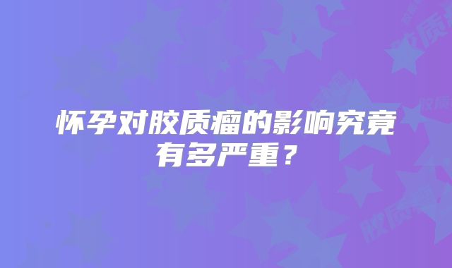 怀孕对胶质瘤的影响究竟有多严重？