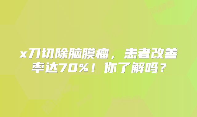 x刀切除脑膜瘤，患者改善率达70%！你了解吗？
