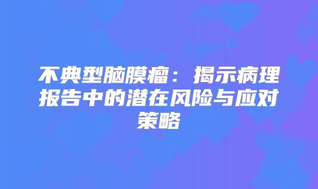 不典型脑膜瘤：揭示病理报告中的潜在风险与应对策略