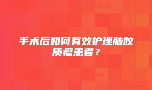 手术后如何有效护理脑胶质瘤患者？