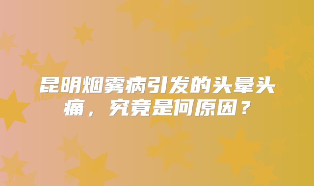 昆明烟雾病引发的头晕头痛，究竟是何原因？