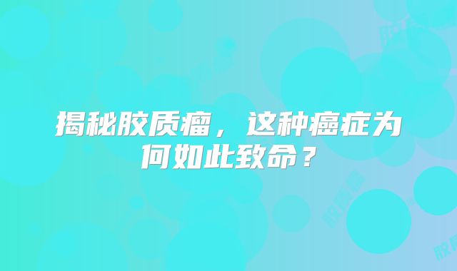 揭秘胶质瘤，这种癌症为何如此致命？